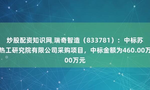 炒股配资知识网 瑞奇智造（833781）：中标苏州热工研究院有限公司采购项目，中标金额为460.00万元