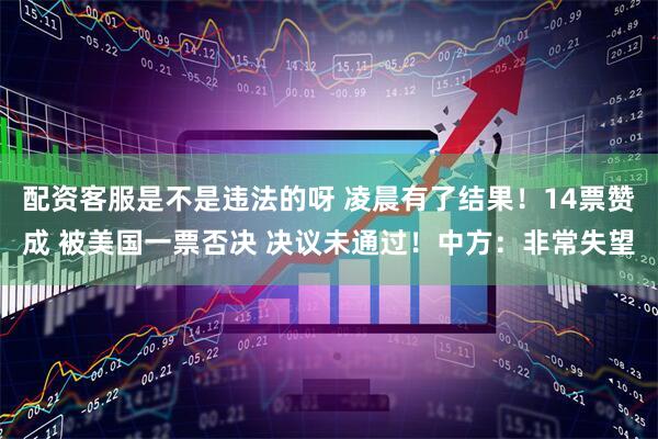 配资客服是不是违法的呀 凌晨有了结果！14票赞成 被美国一票否决 决议未通过！中方：非常失望