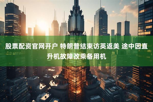 股票配资官网开户 特朗普结束访英返美 途中因直升机故障改乘备用机