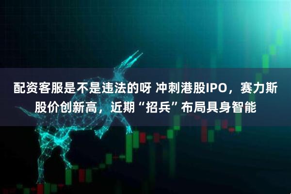 配资客服是不是违法的呀 冲刺港股IPO，赛力斯股价创新高，近期“招兵”布局具身智能