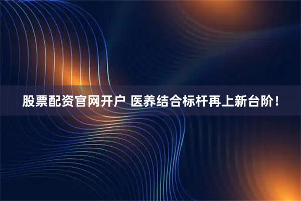 股票配资官网开户 医养结合标杆再上新台阶！