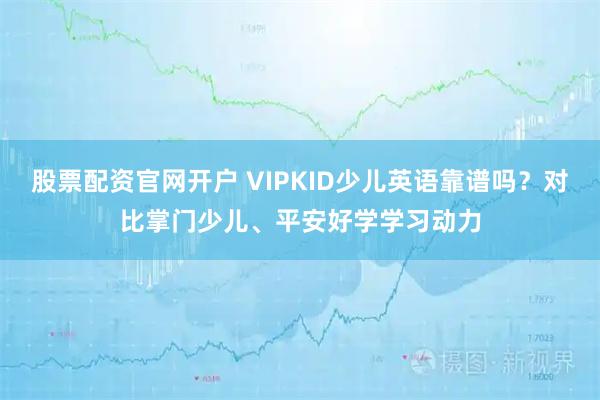 股票配资官网开户 VIPKID少儿英语靠谱吗？对比掌门少儿、平安好学学习动力