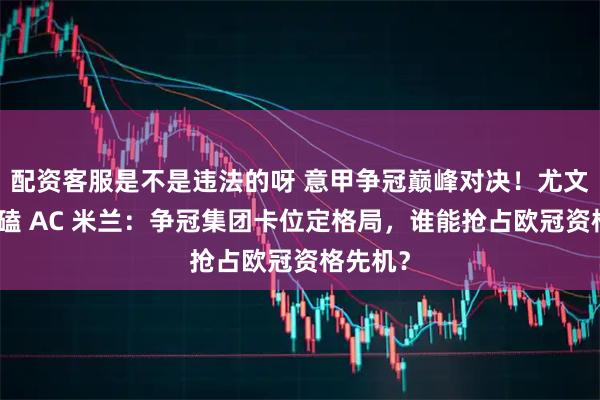配资客服是不是违法的呀 意甲争冠巅峰对决！尤文主场死磕 AC 米兰：争冠集团卡位定格局，谁能抢占欧冠资格先机？