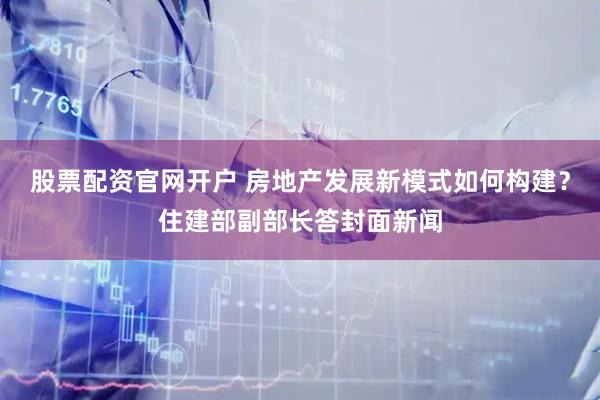 股票配资官网开户 房地产发展新模式如何构建？住建部副部长答封面新闻